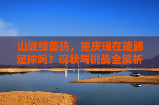 山城绿茵热，重庆现在能踢足球吗？现状与挑战全解析