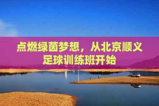 点燃绿茵梦想,从北京顺义足球训练班开始