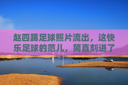 赵四踢足球照片流出,这快乐足球的范儿,简直刻进了DNA里