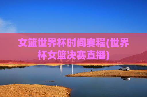 女篮世界杯时间赛程(世界杯女篮决赛直播)