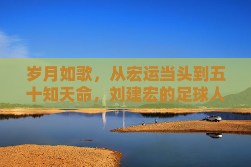 岁月如歌,从宏运当头到五十知天命,刘建宏的足球人生与年龄
