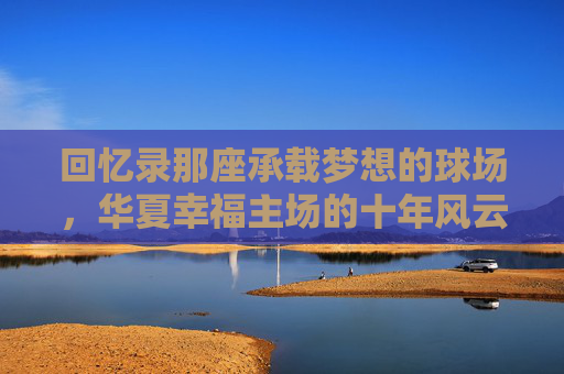 回忆录那座承载梦想的球场,华夏幸福主场的十年风云与温情岁月