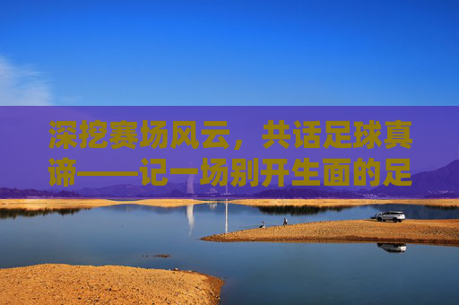 深挖赛场风云,共话足球真谛——记一场别开生面的足球精品观点分享活动