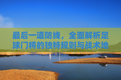 最后一道防线,全面解析足球门将的独特规则与战术地位