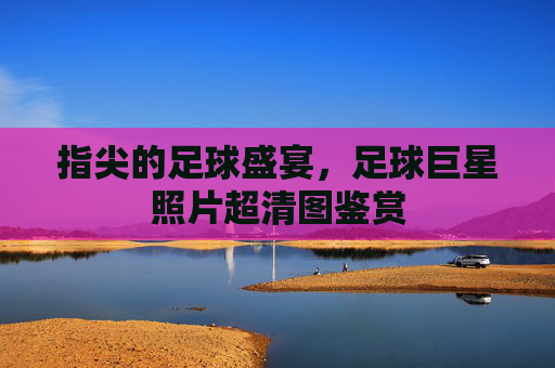 指尖的足球盛宴，足球巨星照片超清图鉴赏