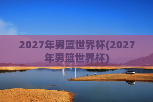 2027年男篮世界杯(2027年男篮世界杯)