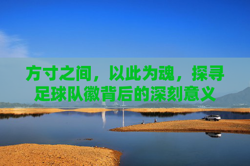 方寸之间,以此为魂,探寻足球队徽背后的深刻意义