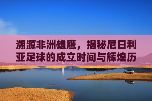 溯源非洲雄鹰,揭秘尼日利亚足球的成立时间与辉煌历程