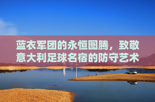 蓝衣军团的永恒图腾,致敬意大利足球名宿的防守艺术与浪漫传奇