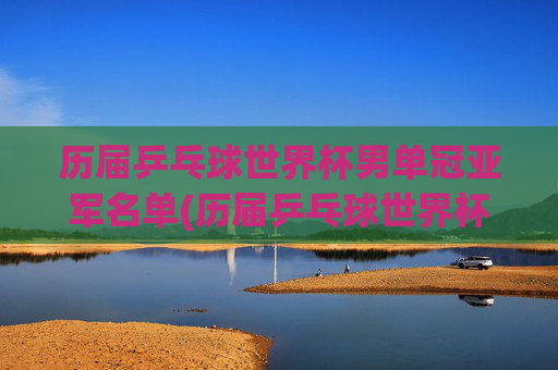 历届乒乓球世界杯男单冠亚军名单(历届乒乓球世界杯男单冠军一览表)