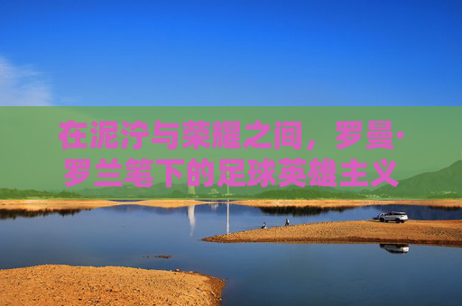 在泥泞与荣耀之间,罗曼·罗兰笔下的足球英雄主义