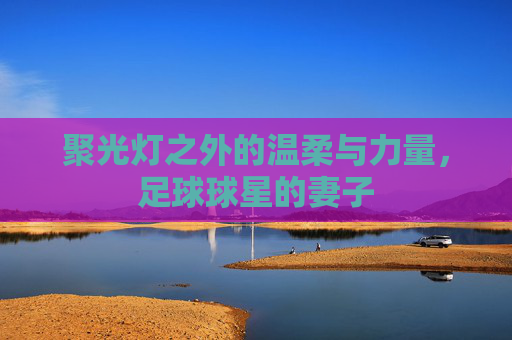 聚光灯之外的温柔与力量,足球球星的妻子
