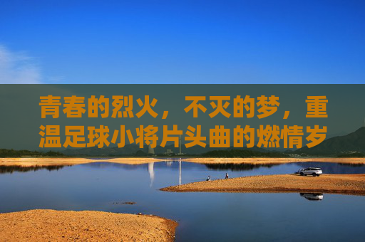 青春的烈火，不灭的梦，重温足球小将片头曲的燃情岁月