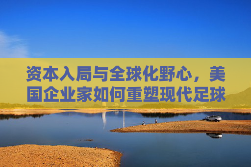 资本入局与全球化野心,美国企业家如何重塑现代足球版图