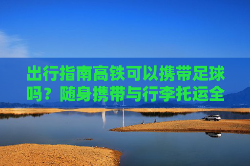 出行指南高铁可以携带足球吗?随身携带与行李托运全解析