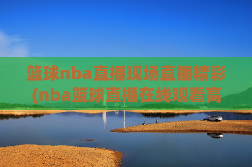 篮球nba直播现场直播精彩(nba篮球直播在线观看高清直播视频)