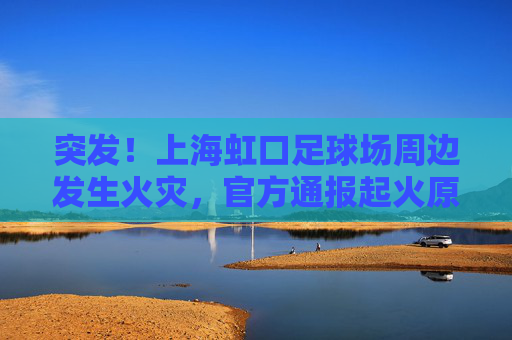 突发！上海虹口足球场周边发生火灾，官方通报起火原因及救援情况
