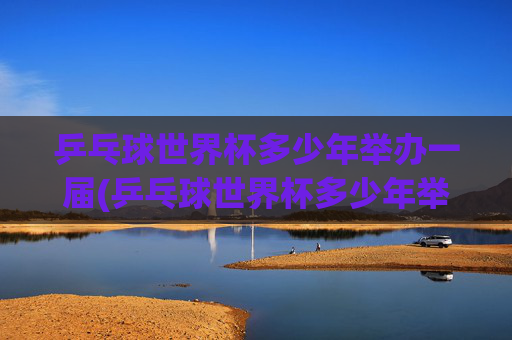 乒乓球世界杯多少年举办一届(乒乓球世界杯多少年举办一届的)