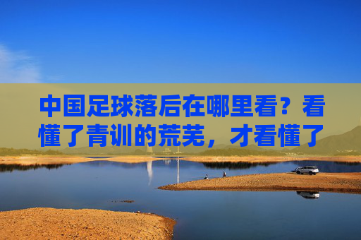 中国足球落后在哪里看?看懂了青训的荒芜,才看懂了根源的贫瘠