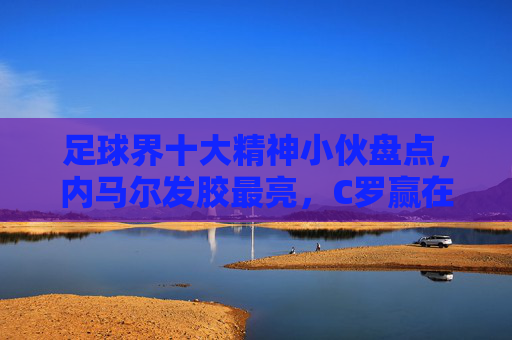 足球界十大精神小伙盘点,内马尔发胶最亮,C罗赢在自信,这位助威王必看!