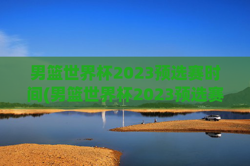 男篮世界杯2023预选赛时间(男篮世界杯2023预选赛时间表)