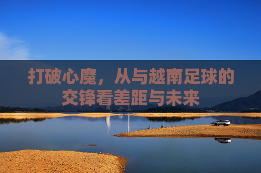 打破心魔,从与越南足球的交锋看差距与未来