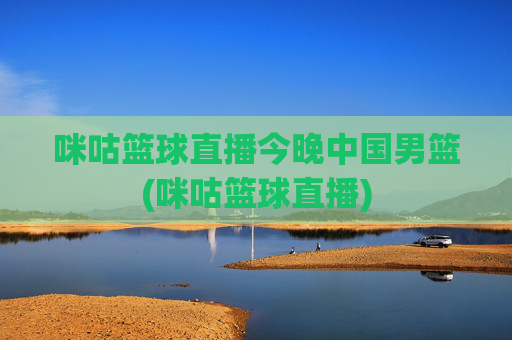 咪咕篮球直播今晚中国男篮(咪咕篮球直播)