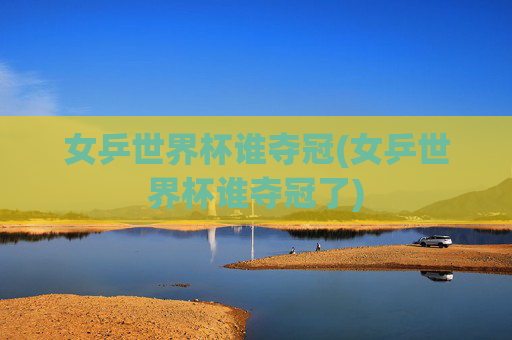 女乒世界杯谁夺冠(女乒世界杯谁夺冠了)