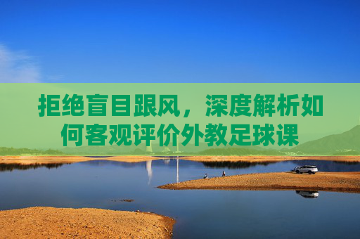 拒绝盲目跟风,深度解析如何客观评价外教足球课