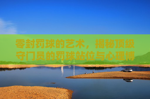 零封罚球的艺术,揭秘顶级守门员的罚球站位与心理博弈