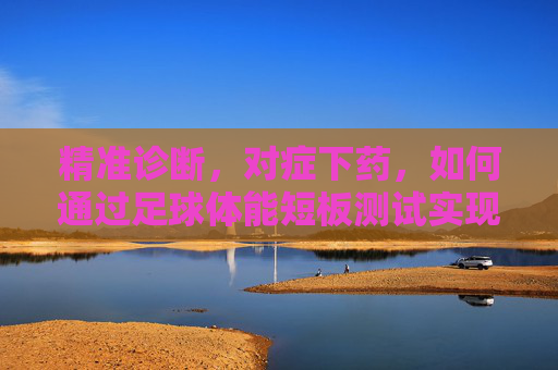 精准诊断,对症下药,如何通过足球体能短板测试实现球队蜕变