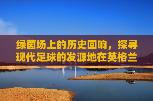 绿茵场上的历史回响,探寻现代足球的发源地在英格兰