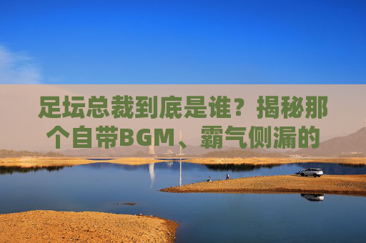 足坛总裁到底是谁?揭秘那个自带BGM、霸气侧漏的男人