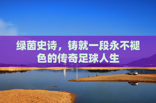 绿茵史诗，铸就一段永不褪色的传奇足球人生