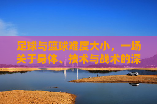 足球与篮球难度大小,一场关于身体、技术与战术的深度博弈