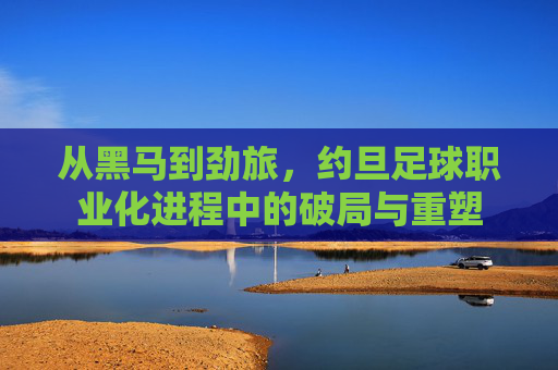 从黑马到劲旅，约旦足球职业化进程中的破局与重塑