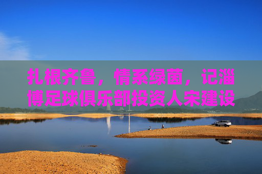 扎根齐鲁,情系绿茵,记淄博足球俱乐部投资人宋建设