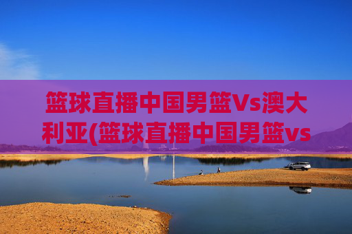 篮球直播中国男篮Vs澳大利亚(篮球直播中国男篮vs澳大利亚男篮)