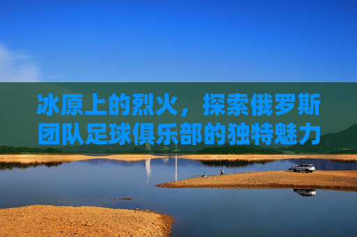 冰原上的烈火,探索俄罗斯团队足球俱乐部的独特魅力与竞技哲学