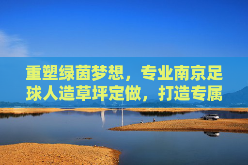 重塑绿茵梦想,专业南京足球人造草坪定做,打造专属竞技场