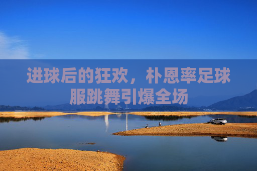 进球后的狂欢,朴恩率足球服跳舞引爆全场