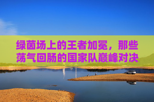 绿茵场上的王者加冕,那些荡气回肠的国家队巅峰对决