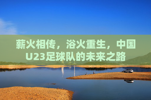 薪火相传,浴火重生,中国U23足球队的未来之路