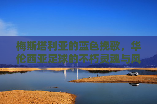 梅斯塔利亚的蓝色挽歌,华伦西亚足球的不朽灵魂与风雨飘摇的当下