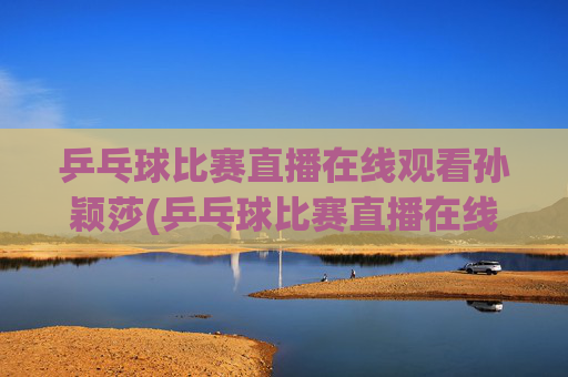 乒乓球比赛直播在线观看孙颖莎(乒乓球比赛直播在线观看孙颖莎进入八强了吗)