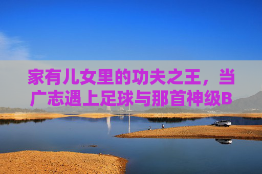 家有儿女里的功夫之王,当广志遇上足球与那首神级BGM
