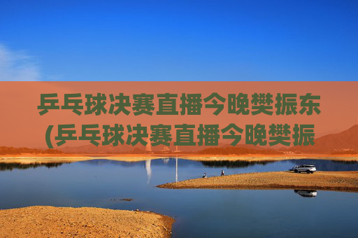 乒乓球决赛直播今晚樊振东(乒乓球决赛直播今晚樊振东比赛)