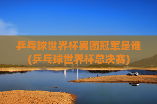 乒乓球世界杯男团冠军是谁(乒乓球世界杯总决赛)