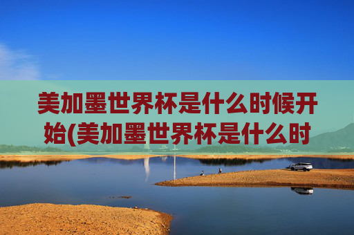 美加墨世界杯是什么时候开始(美加墨世界杯是什么时候开始的)