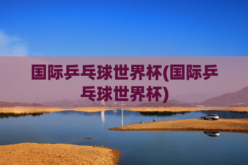 国际乒乓球世界杯(国际乒乓球世界杯)